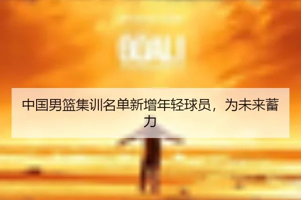 中国男篮集训名单新增年轻球员，为未来蓄力