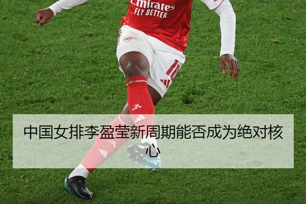 中国女排李盈莹新周期能否成为绝对核心